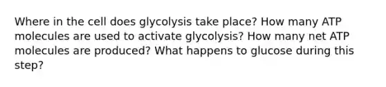 Where in the cell does glycolysis take place? How many ATP molecules are used to activate glycolysis? How many net ATP molecules are produced? What happens to glucose during this step?