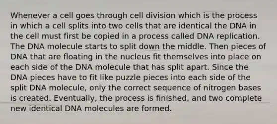 Whenever a cell goes through cell division which is the process in which a cell splits into two cells that are identical the DNA in the cell must first be copied in a process called DNA replication. The DNA molecule starts to split down the middle. Then pieces of DNA that are floating in the nucleus fit themselves into place on each side of the DNA molecule that has split apart. Since the DNA pieces have to fit like puzzle pieces into each side of the split DNA molecule, only the correct sequence of nitrogen bases is created. Eventually, the process is finished, and two complete new identical DNA molecules are formed.