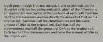 A cell goes through S phase, meiosis I, and cytokinesis. As the daughter cells are beginning meiosis II, which of the following is an appropriate description of the contents of each cell? Each has half the chromosomes and one-fourth the amount of DNA as the original cell. Each has half the chromosomes and the same amount of DNA as the original cell. Each has half the chromosomes and half the amount of DNA as the original cell. Each has half the chromosomes and twice the amount of DNA as the original cell.