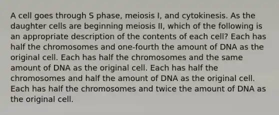 A cell goes through S phase, meiosis I, and cytokinesis. As the daughter cells are beginning meiosis II, which of the following is an appropriate description of the contents of each cell? Each has half the chromosomes and one-fourth the amount of DNA as the original cell. Each has half the chromosomes and the same amount of DNA as the original cell. Each has half the chromosomes and half the amount of DNA as the original cell. Each has half the chromosomes and twice the amount of DNA as the original cell.