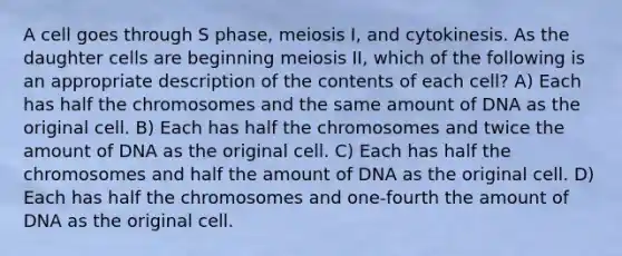 A cell goes through S phase, meiosis I, and cytokinesis. As the daughter cells are beginning meiosis II, which of the following is an appropriate description of the contents of each cell? A) Each has half the chromosomes and the same amount of DNA as the original cell. B) Each has half the chromosomes and twice the amount of DNA as the original cell. C) Each has half the chromosomes and half the amount of DNA as the original cell. D) Each has half the chromosomes and one-fourth the amount of DNA as the original cell.