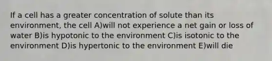 If a cell has a greater concentration of solute than its environment, the cell A)will not experience a net gain or loss of water B)is hypotonic to the environment C)is isotonic to the environment D)is hypertonic to the environment E)will die