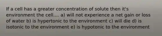 If a cell has a greater concentration of solute then it's environment the cell.... a) will not experience a net gain or loss of water b) is hypertonic to the environment c) will die d) is isotonic to the environment e) is hypotonic to the environment