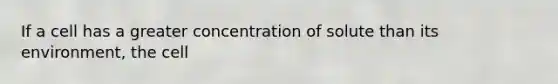 If a cell has a greater concentration of solute than its environment, the cell