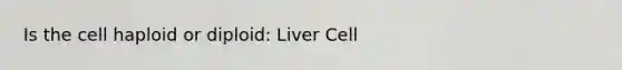 Is the cell haploid or diploid: Liver Cell