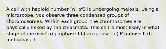 A cell with haploid number (n) of3 is undergoing meiosis. Using a microscope, you observe three condensed groups of choromosomes. Within each group, the chromosomes are physically linked by the chiasmata. This cell is most likely in what stage of meiosis? a) prophase I b) anaphase I c) Prophase II d) metaphase I