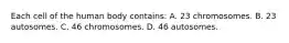 Each cell of the human body contains: A. 23 chromosomes. B. 23 autosomes. C. 46 chromosomes. D. 46 autosomes.