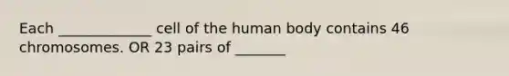 Each _____________ cell of the human body contains 46 chromosomes. OR 23 pairs of _______