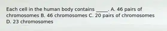 Each cell in the human body contains _____. A. 46 pairs of chromosomes B. 46 chromosomes C. 20 pairs of chromosomes D. 23 chromosomes