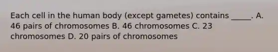 Each cell in the human body (except gametes) contains _____. A. 46 pairs of chromosomes B. 46 chromosomes C. 23 chromosomes D. 20 pairs of chromosomes