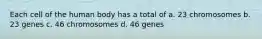 Each cell of the human body has a total of a. 23 chromosomes b. 23 genes c. 46 chromosomes d. 46 genes
