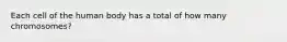 Each cell of the human body has a total of how many chromosomes?