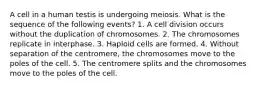 A cell in a human testis is undergoing meiosis. What is the sequence of the following events? 1. A cell division occurs without the duplication of chromosomes. 2. The chromosomes replicate in interphase. 3. Haploid cells are formed. 4. Without separation of the centromere, the chromosomes move to the poles of the cell. 5. The centromere splits and the chromosomes move to the poles of the cell.