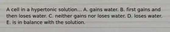 A cell in a hypertonic solution... A. gains water. B. first gains and then loses water. C. neither gains nor loses water. D. loses water. E. is in balance with the solution.