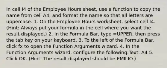 In cell I4 of the Employee Hours sheet, use a function to copy the name from cell A4, and format the name so that all letters are uppercase. 1. On the Employee Hours worksheet, select cell I4.(Hint: Always put your formula in the cell where you want the result displayed.) 2. In the Formula Bar, type =UPPER, then press the tab key on your keyboard. 3. To the left of the Formula Bar, click fx to open the Function Arguments wizard. 4. In the Function Arguments wizard, configure the following:Text: A4 5. Click OK. (Hint: The result displayed should be EMILIO.)