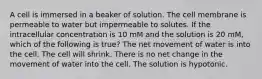 A cell is immersed in a beaker of solution. The cell membrane is permeable to water but impermeable to solutes. If the intracellular concentration is 10 mM and the solution is 20 mM, which of the following is true? The net movement of water is into the cell. The cell will shrink. There is no net change in the movement of water into the cell. The solution is hypotonic.