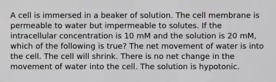 A cell is immersed in a beaker of solution. The cell membrane is permeable to water but impermeable to solutes. If the intracellular concentration is 10 mM and the solution is 20 mM, which of the following is true? The net movement of water is into the cell. The cell will shrink. There is no net change in the movement of water into the cell. The solution is hypotonic.