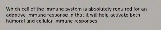 Which cell of the immune system is absolutely required for an adaptive immune response in that it will help activate both humoral and cellular immune responses