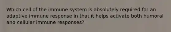 Which cell of the immune system is absolutely required for an adaptive immune response in that it helps activate both humoral and cellular immune responses?