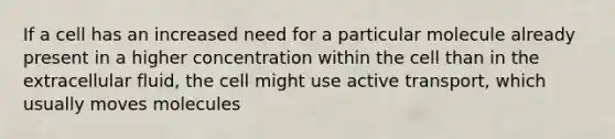 If a cell has an increased need for a particular molecule already present in a higher concentration within the cell than in the extracellular fluid, the cell might use active transport, which usually moves molecules