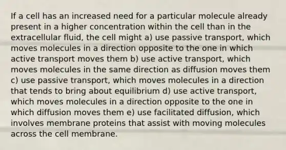 If a cell has an increased need for a particular molecule already present in a higher concentration within the cell than in the extracellular fluid, the cell might a) use passive transport, which moves molecules in a direction opposite to the one in which active transport moves them b) use active transport, which moves molecules in the same direction as diffusion moves them c) use passive transport, which moves molecules in a direction that tends to bring about equilibrium d) use active transport, which moves molecules in a direction opposite to the one in which diffusion moves them e) use facilitated diffusion, which involves membrane proteins that assist with moving molecules across the cell membrane.