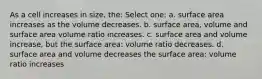 As a cell increases in size, the: Select one: a. surface area increases as the volume decreases. b. surface area, volume and surface area volume ratio increases. c. surface area and volume increase, but the surface area: volume ratio decreases. d. surface area and volume decreases the surface area: volume ratio increases