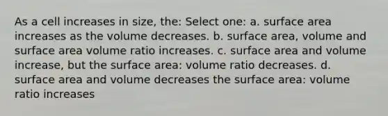 As a cell increases in size, the: Select one: a. surface area increases as the volume decreases. b. surface area, volume and surface area volume ratio increases. c. surface area and volume increase, but the surface area: volume ratio decreases. d. surface area and volume decreases the surface area: volume ratio increases