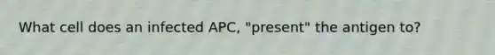 What cell does an infected APC, "present" the antigen to?