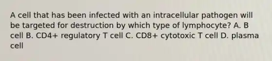 A cell that has been infected with an intracellular pathogen will be targeted for destruction by which type of lymphocyte? A. B cell B. CD4+ regulatory T cell C. CD8+ cytotoxic T cell D. plasma cell