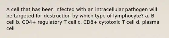 A cell that has been infected with an intracellular pathogen will be targeted for destruction by which type of lymphocyte? a. B cell b. CD4+ regulatory T cell c. CD8+ cytotoxic T cell d. plasma cell