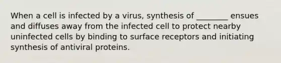 When a cell is infected by a virus, synthesis of ________ ensues and diffuses away from the infected cell to protect nearby uninfected cells by binding to surface receptors and initiating synthesis of antiviral proteins.