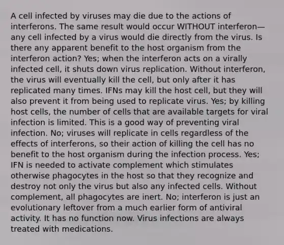 A cell infected by viruses may die due to the actions of interferons. The same result would occur WITHOUT interferon—any cell infected by a virus would die directly from the virus. Is there any apparent benefit to the host organism from the interferon action? Yes; when the interferon acts on a virally infected cell, it shuts down virus replication. Without interferon, the virus will eventually kill the cell, but only after it has replicated many times. IFNs may kill the host cell, but they will also prevent it from being used to replicate virus. Yes; by killing host cells, the number of cells that are available targets for viral infection is limited. This is a good way of preventing viral infection. No; viruses will replicate in cells regardless of the effects of interferons, so their action of killing the cell has no benefit to the host organism during the infection process. Yes; IFN is needed to activate complement which stimulates otherwise phagocytes in the host so that they recognize and destroy not only the virus but also any infected cells. Without complement, all phagocytes are inert. No; interferon is just an evolutionary leftover from a much earlier form of antiviral activity. It has no function now. Virus infections are always treated with medications.