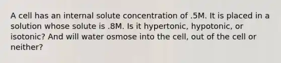 A cell has an internal solute concentration of .5M. It is placed in a solution whose solute is .8M. Is it hypertonic, hypotonic, or isotonic? And will water osmose into the cell, out of the cell or neither?