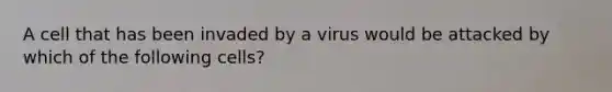 A cell that has been invaded by a virus would be attacked by which of the following cells?