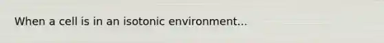 When a cell is in an isotonic environment...