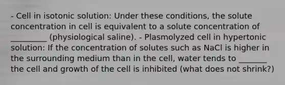 - Cell in isotonic solution: Under these conditions, the solute concentration in cell is equivalent to a solute concentration of _________ (physiological saline). - Plasmolyzed cell in hypertonic solution: If the concentration of solutes such as NaCl is higher in the surrounding medium than in the cell, water tends to _______ the cell and growth of the cell is inhibited (what does not shrink?)