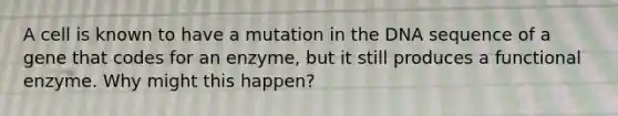 A cell is known to have a mutation in the DNA sequence of a gene that codes for an enzyme, but it still produces a functional enzyme. Why might this happen?