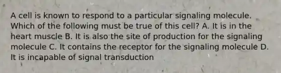 A cell is known to respond to a particular signaling molecule. Which of the following must be true of this cell? A. It is in the heart muscle B. It is also the site of production for the signaling molecule C. It contains the receptor for the signaling molecule D. It is incapable of signal transduction