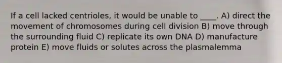 If a cell lacked centrioles, it would be unable to ____. A) direct the movement of chromosomes during cell division B) move through the surrounding fluid C) replicate its own DNA D) manufacture protein E) move fluids or solutes across the plasmalemma