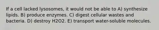 If a cell lacked lysosomes, it would not be able to A) synthesize lipids. B) produce enzymes. C) digest cellular wastes and bacteria. D) destroy H2O2. E) transport water-soluble molecules.