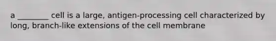 a ________ cell is a large, antigen-processing cell characterized by long, branch-like extensions of the cell membrane