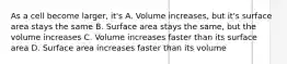 As a cell become larger, it's A. Volume increases, but it's surface area stays the same B. Surface area stays the same, but the volume increases C. Volume increases faster than its surface area D. Surface area increases faster than its volume