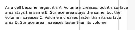 As a cell become larger, it's A. Volume increases, but it's surface area stays the same B. Surface area stays the same, but the volume increases C. Volume increases faster than its surface area D. Surface area increases faster than its volume