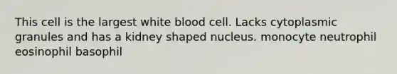 This cell is the largest white blood cell. Lacks cytoplasmic granules and has a kidney shaped nucleus. monocyte neutrophil eosinophil basophil