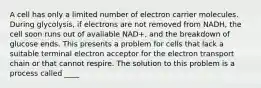 A cell has only a limited number of electron carrier molecules. During glycolysis, if electrons are not removed from NADH, the cell soon runs out of available NAD+, and the breakdown of glucose ends. This presents a problem for cells that lack a suitable terminal electron acceptor for the electron transport chain or that cannot respire. The solution to this problem is a process called ____