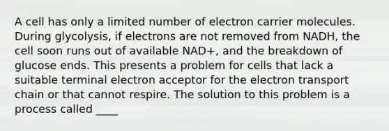 A cell has only a limited number of electron carrier molecules. During glycolysis, if electrons are not removed from NADH, the cell soon runs out of available NAD+, and the breakdown of glucose ends. This presents a problem for cells that lack a suitable terminal electron acceptor for the electron transport chain or that cannot respire. The solution to this problem is a process called ____