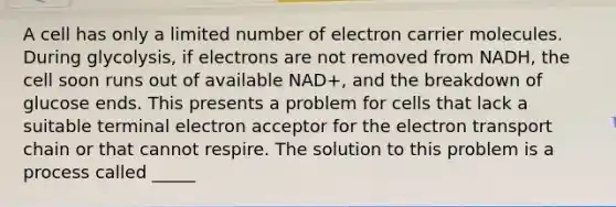 A cell has only a limited number of electron carrier molecules. During glycolysis, if electrons are not removed from NADH, the cell soon runs out of available NAD+, and the breakdown of glucose ends. This presents a problem for cells that lack a suitable terminal electron acceptor for the electron transport chain or that cannot respire. The solution to this problem is a process called _____