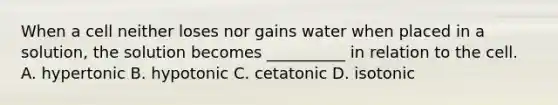 When a cell neither loses nor gains water when placed in a solution, the solution becomes __________ in relation to the cell. A. hypertonic B. hypotonic C. cetatonic D. isotonic