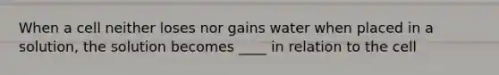 When a cell neither loses nor gains water when placed in a solution, the solution becomes ____ in relation to the cell