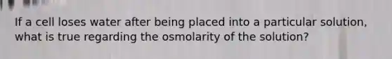 If a cell loses water after being placed into a particular solution, what is true regarding the osmolarity of the solution?